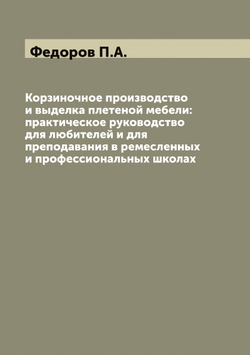 Корзиночное производство и выделка плетеной мебели: практическое руководство для любителей и для преподавания в ремесленных и профессиональных школах | Федоров П.А.