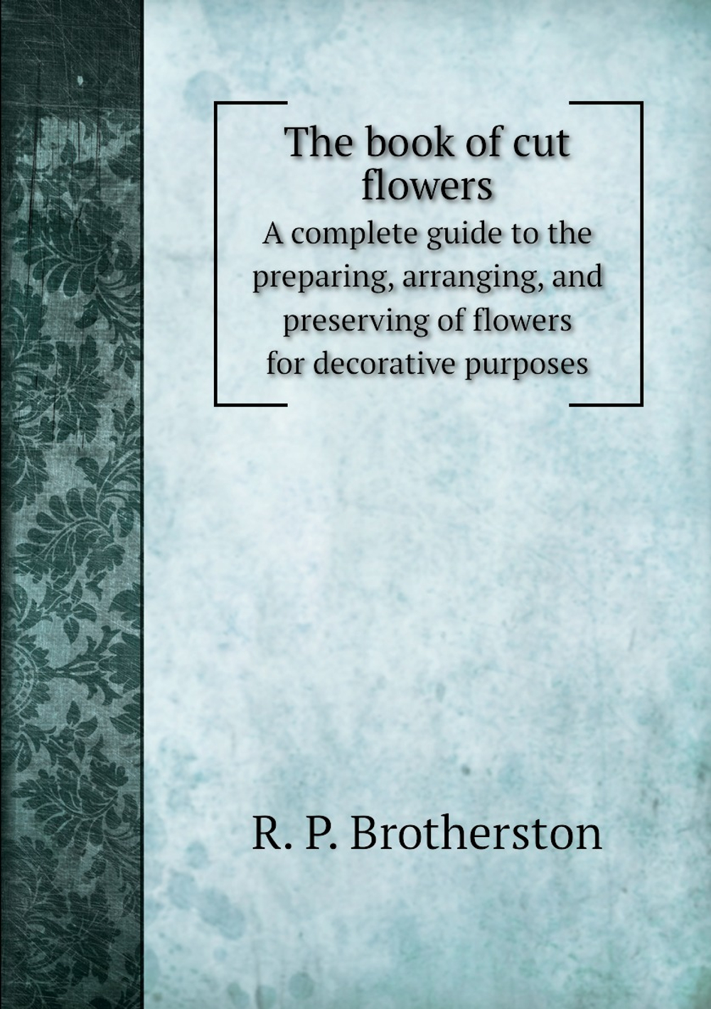 The book of cut flowers. A complete guide to the preparing, arranging, and preserving of flowers for decorative purposes | R. P. Brotherston