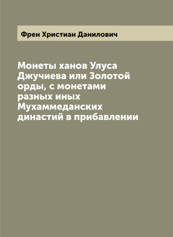 Монеты ханов Улуса Джучиева или Золотой орды, с монетами разных иных Мухаммеданских династий в прибавлении | Френ Христиан Данилович