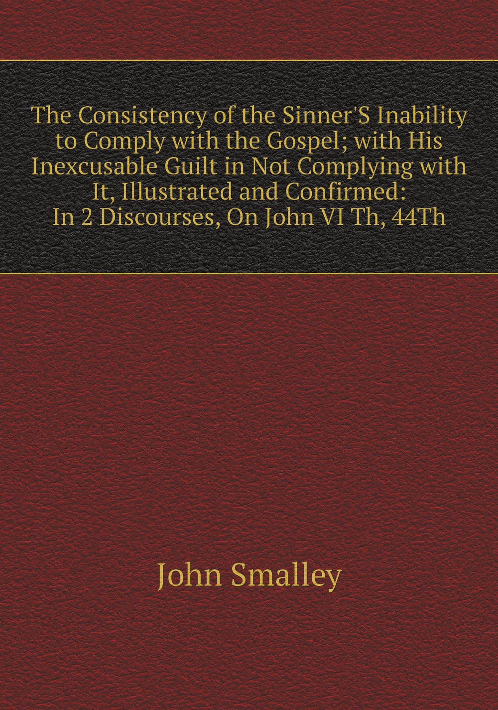 The Consistency of the Sinner'S Inability to Comply with the Gospel; with His Inexcusable Guilt in Not Complying with It, Illustrated and Confirmed: In 2 Discourses, On John VI Th, 44Th | John Smalley