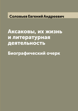 Аксаковы, их жизнь и литературная деятельность. Биографический очерк | Соловьев Евгений Андреевич