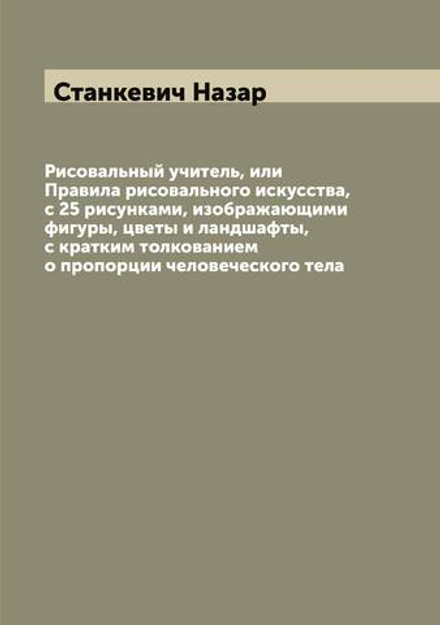 Рисовальный учитель, или Правила рисовального искусства, с 25 рисунками, изображающими фигуры, цветы и ландшафты, с кратким толкованием о пропорции человеческого тела | Станкевич Назар