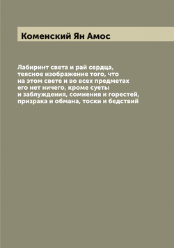Лабиринт света и рай сердца, теясное изображение того, что на этом свете и во всех предметах его нет ничего, кроме суеты и заблуждения, сомнения и горестей, призрака и обмана, тоски и бедствий | Коменский Ян Амос