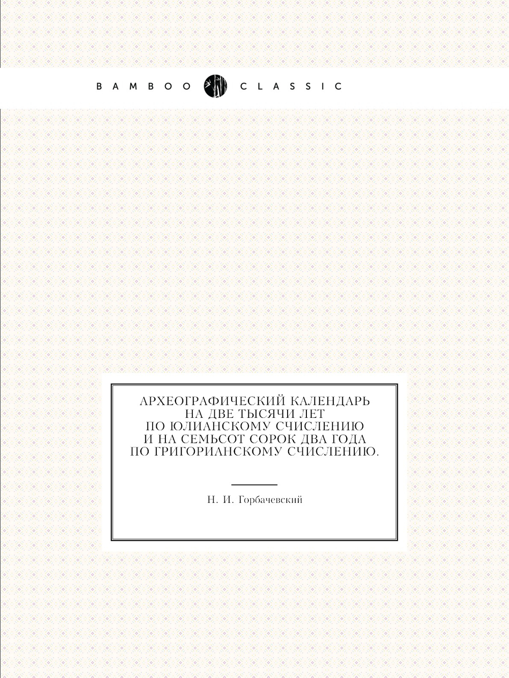Археографический календарь на две тысячи лет по юлианскому счислению и на семьсот сорок два года по григорианскому счислению. | Н. И. Горбачевский