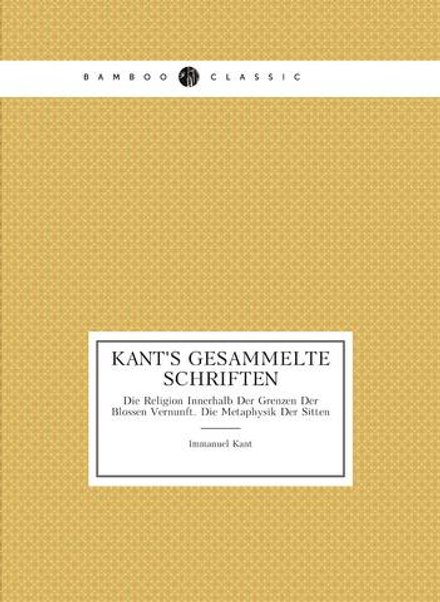 Kant's Gesammelte Schriften. Die Religion Innerhalb Der Grenzen Der Blossen Vernunft. Die Metaphysik Der Sitten | И. Кант