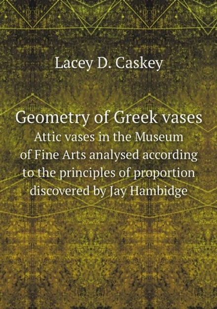 Geometry of Greek vases. Attic vases in the Museum of Fine Arts analysed according to the principles of proportion discovered by Jay Hambidge | Lacey D. Caskey