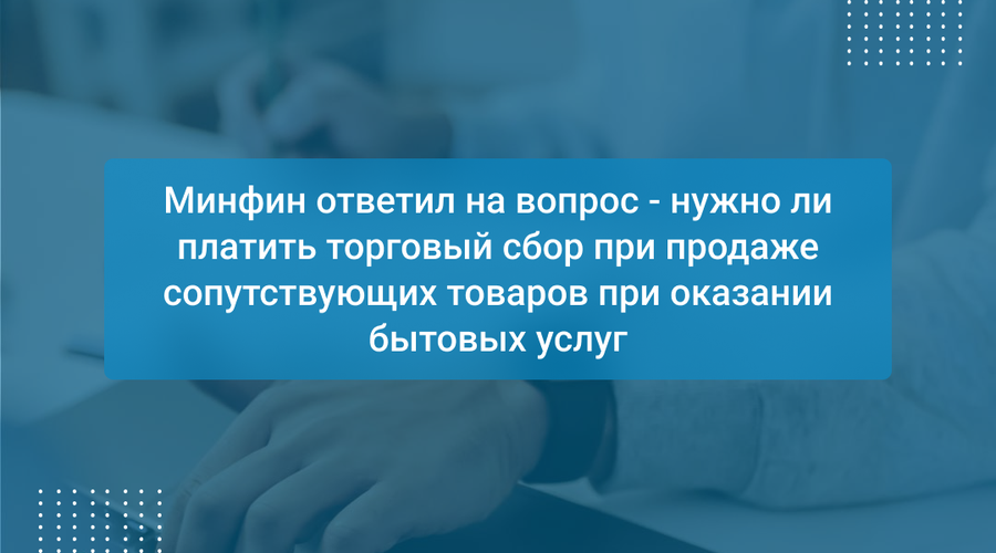 Минфин ответил на вопрос - нужно ли платить торговый сбор при продаже сопутствующих товаров при оказании бытовых услуг