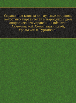 Справочная книжка для аульных старшин, волостных управителей и народных судей инородческого управления областей Акмолинской, Семипалатинской, Уральской и Тургайской | Нет автора