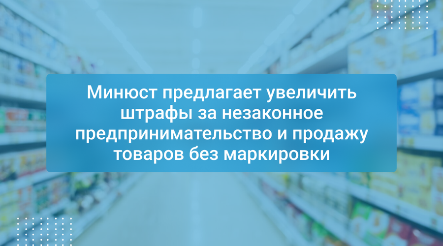 Минюст предлагает увеличить штрафы за незаконное предпринимательство и продажу товаров без маркировки