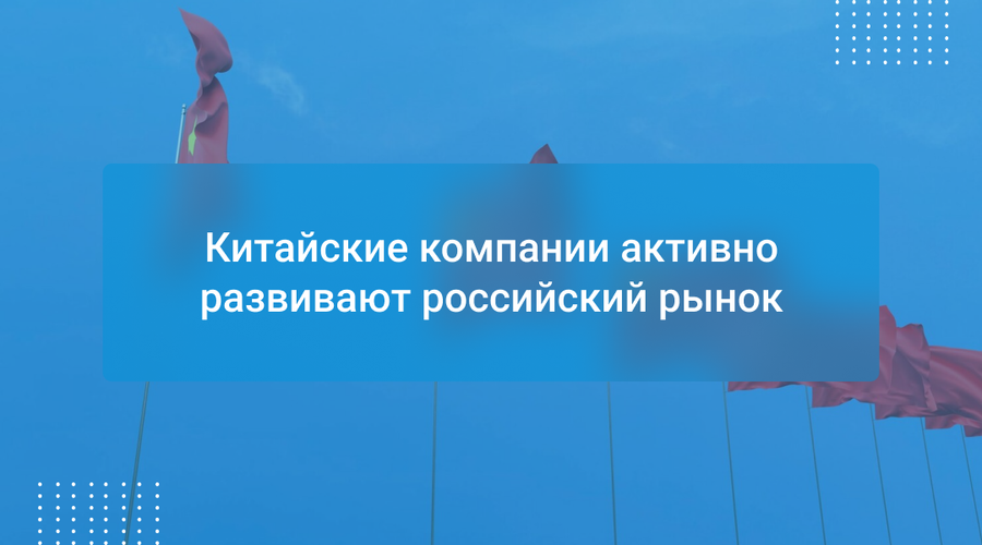 Китайские компании активно развивают российский рынок