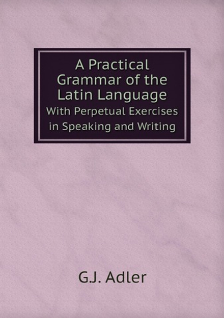 A Practical Grammar of the Latin Language. With Perpetual Exercises in Speaking and Writing | G.J. Adler