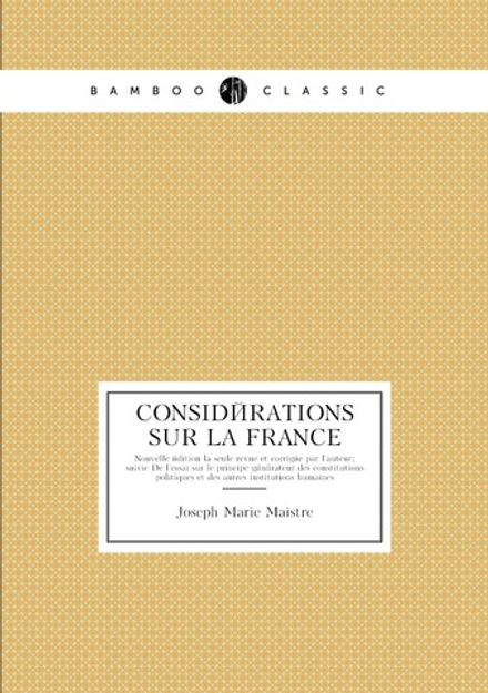 Considérations Sur La France. Nouvelle édition la seule revue et corrigée par l'auteur; suivie De l'essai sur le principe générateur des constitutions politiques et des autres institutions humaines | Joseph Marie Maistre