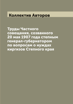 Труды Частного совещания, созванного 20 мая 1907 года степным генерал-губернатором по вопросам о нуждах киргизов Степного края | Коллектив Авторов