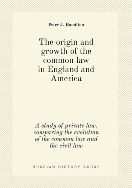 The origin and growth of the common law in England and America. A study of private law, comparing the evolution of the common law and the civil law | Peter J. Hamilton