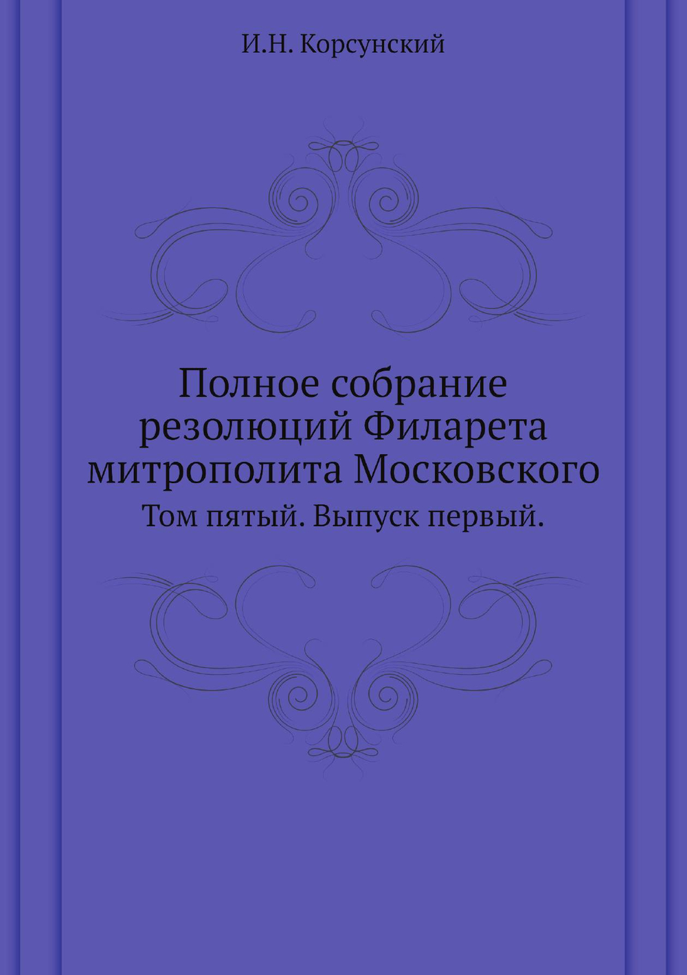 Полное собрание резолюций Филарета митрополита Московского. Том пятый. Выпуск первый. | И.Н. Корсунский