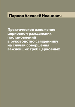 Практическое изложение церковно-гражданских постановлений в руководство священнику на случай совершения важнейших треб церковных | Парвов Алексей Иванович