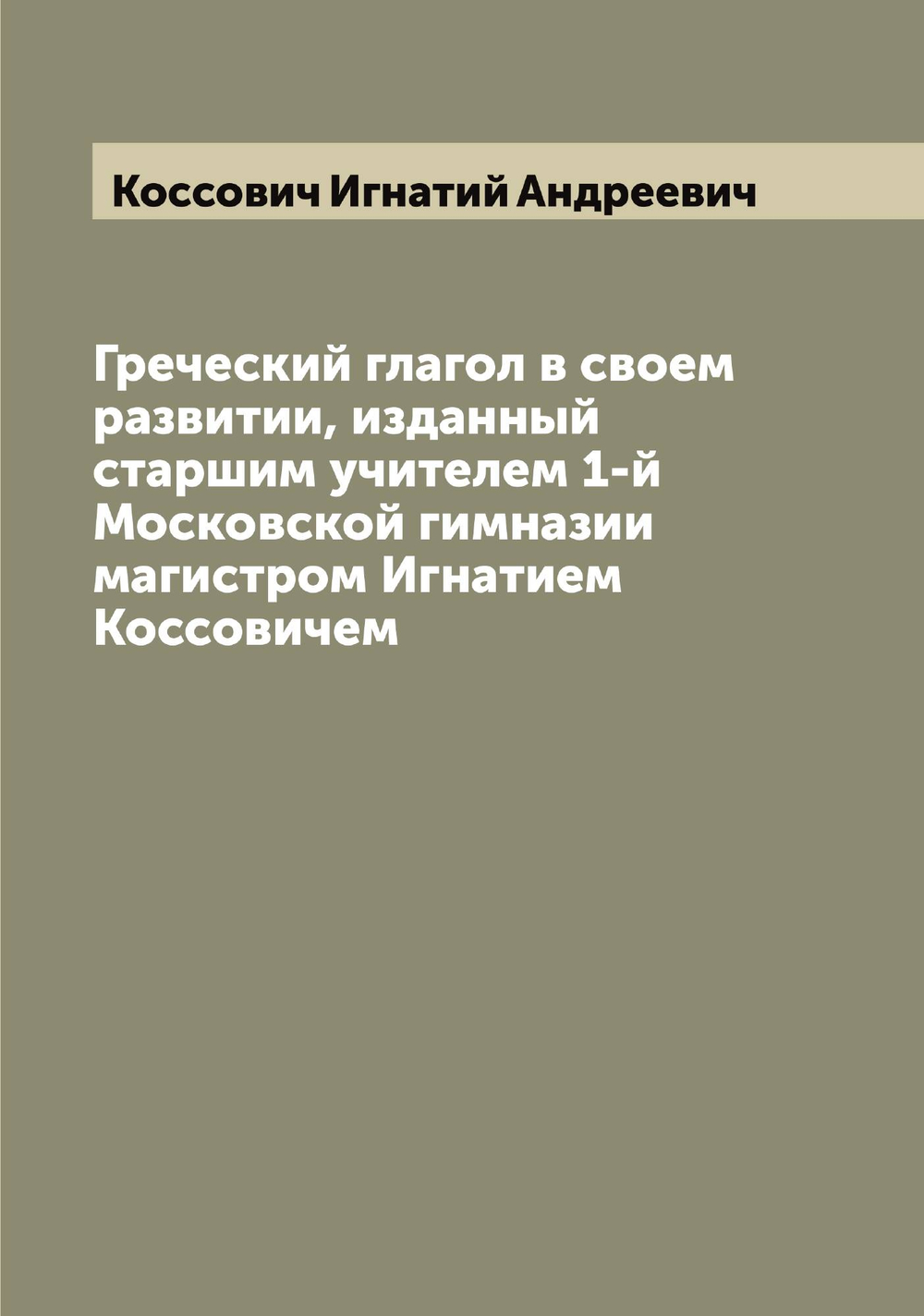 Греческий глагол в своем развитии, изданный старшим учителем 1-й Московской гимназии магистром Игнатием Коссовичем | Коссович Игнатий Андреевич