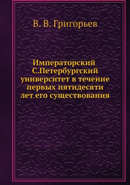 Императорский С.Петербургский университет в течение первых пятидесяти лет его существования | В. В. Григорьев