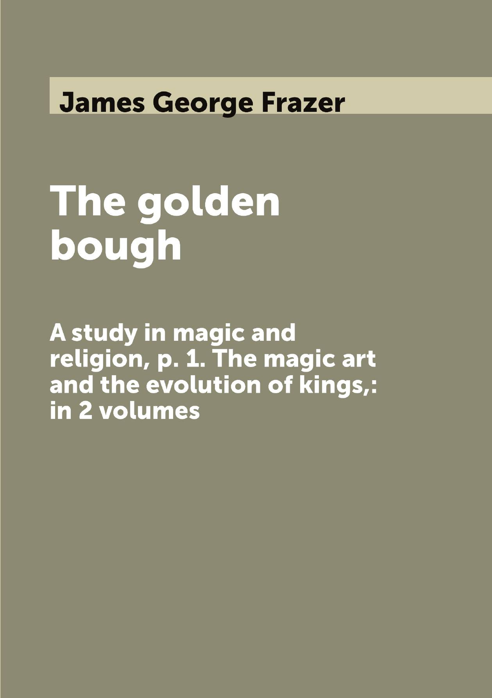 The golden bough. A study in magic and religion, p. 1. The magic art and the evolution of kings,: in 2 volumes | James George Frazer