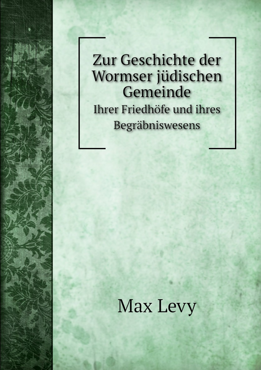 Zur Geschichte der Wormser jüdischen Gemeinde. Ihrer Friedhöfe und ihres Begräbniswesens | Max Levy