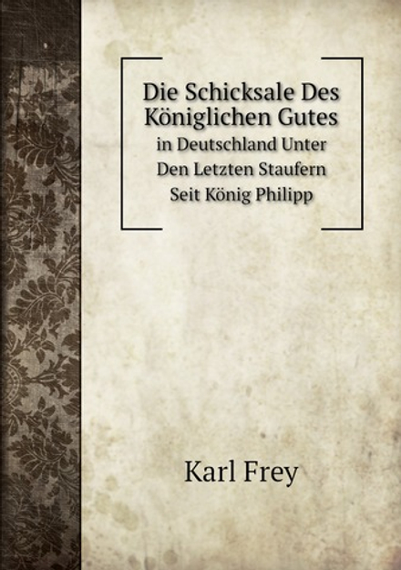 Die Schicksale Des Königlichen Gutes. in Deutschland Unter Den Letzten Staufern Seit König Philipp | Karl Frey