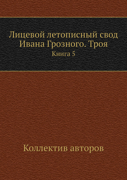 Лицевой летописный свод Ивана Грозного. Троя. Книга 5 | Коллектив авторов