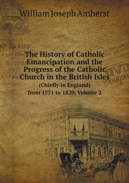 The History of Catholic Emancipation and the Progress of the Catholic Church in the British Isles. (Chiefly in England) from 1771 to 1820, Volume 2 | William Joseph Amherst