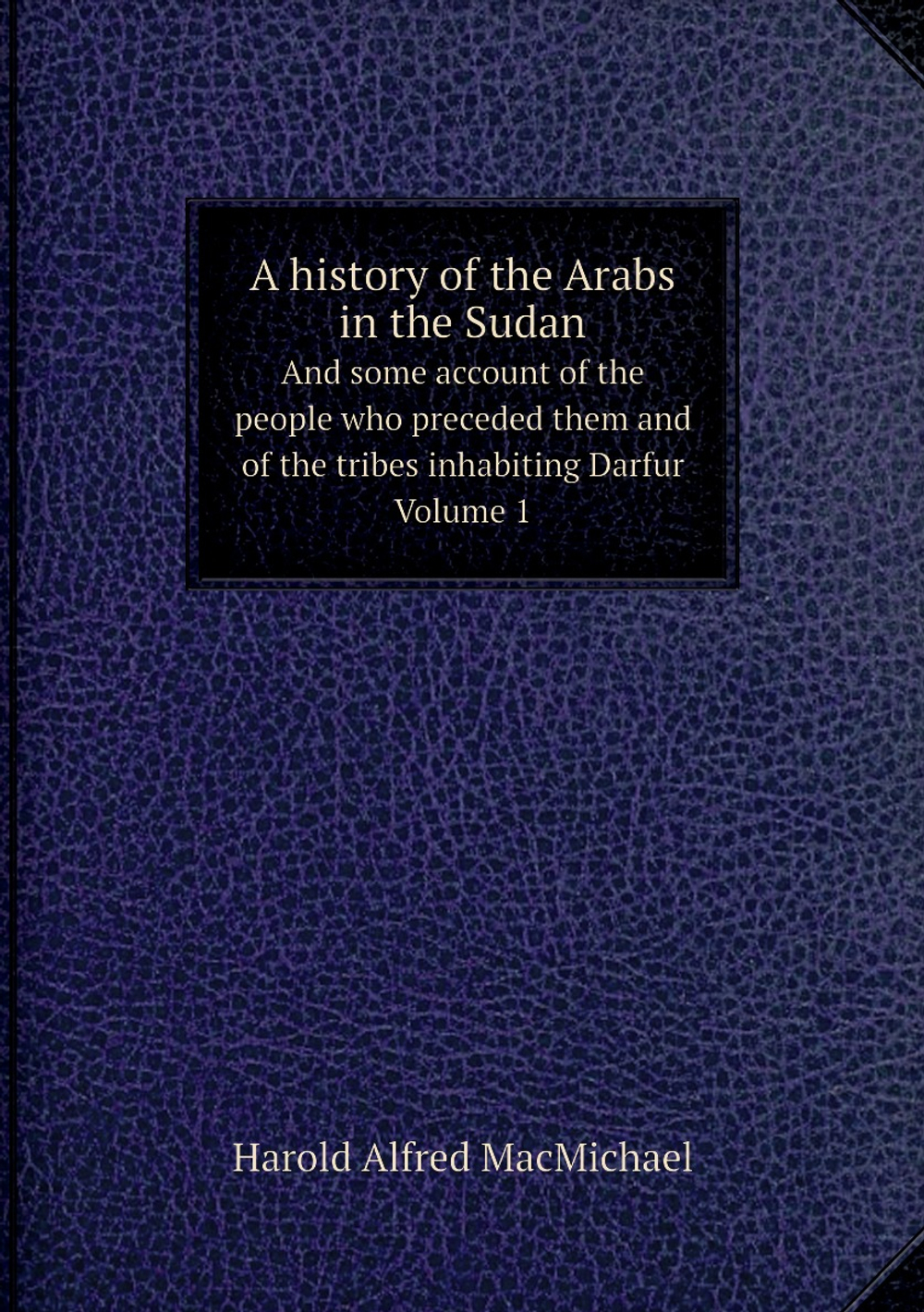 A history of the Arabs in the Sudan. And some account of the people who preceded them and of the tribes inhabiting Darfur. Volume 1 | Harold Alfred MacMichael
