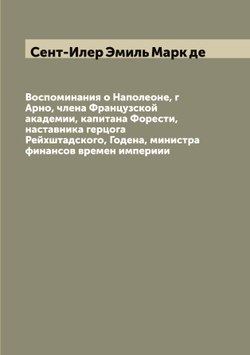 Воспоминания о Наполеоне, г Арно, члена Французской академии, капитана Форести, наставника герцога Рейхштадского, Годена, министра финансов времен империии | Сент-Илер Эмиль Марк де
