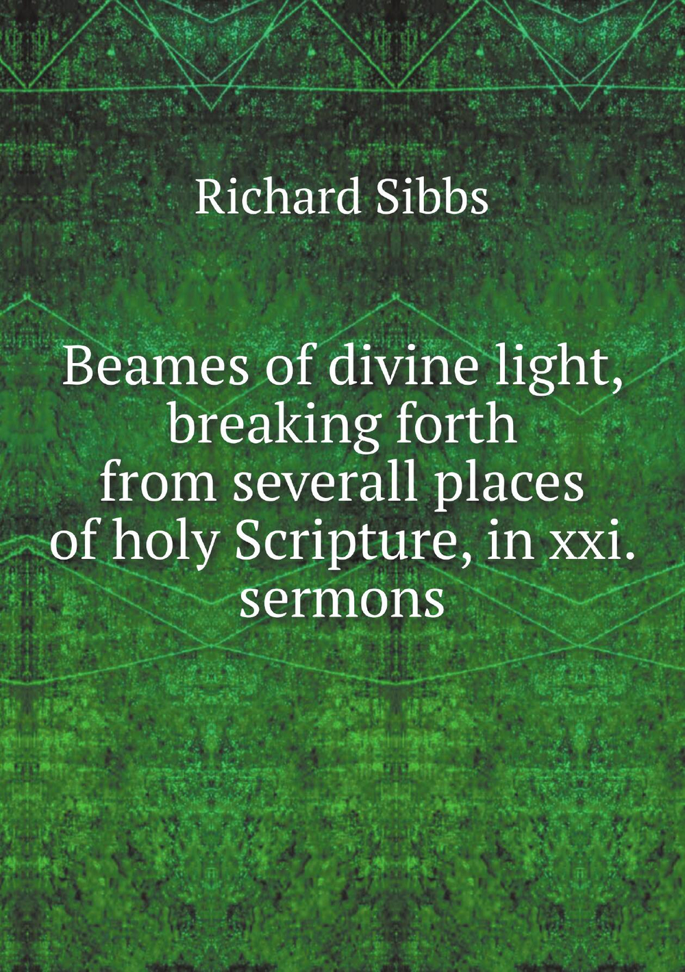 Beames of divine light, breaking forth from severall places of holy Scripture, in xxi. sermons | Richard Sibbs
