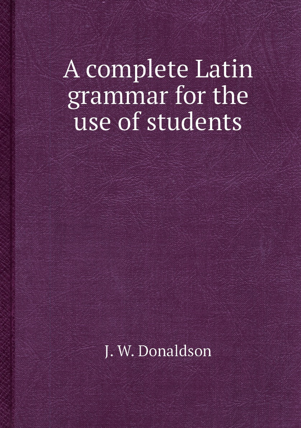 A complete Latin grammar for the use of students | J. W. Donaldson