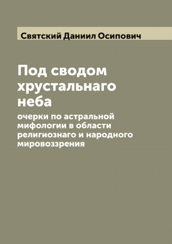 Под сводом хрустальнаго неба: очерки по астральной мифологии в области религиознаго и народного мировоззрения | Святский Даниил Осипович