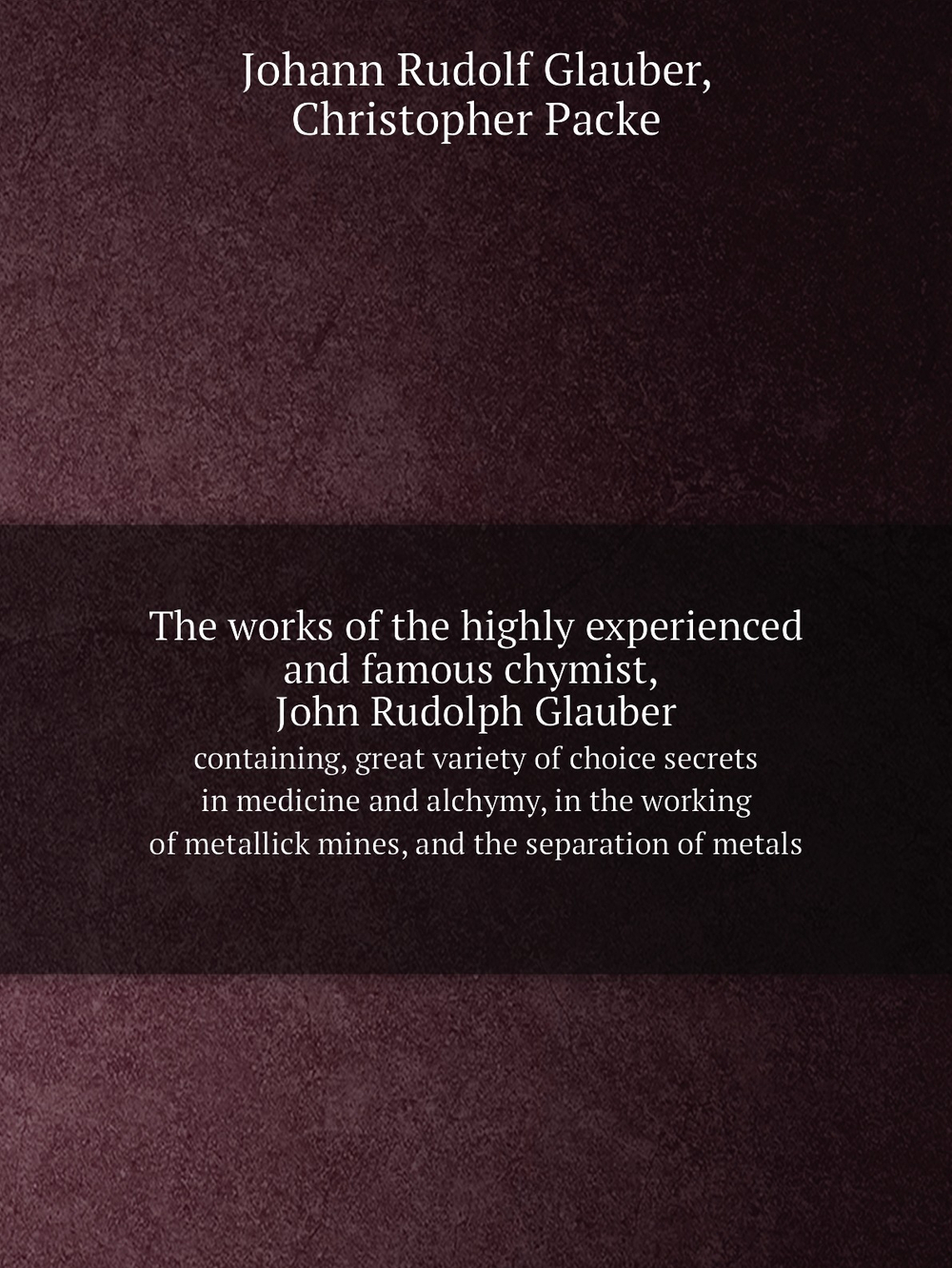The works of the highly experienced and famous chymist, John Rudolph Glauber. containing, great variety of choice secrets in medicine and alchymy, in the working of metallick mines, and the separation of metals | Johann Rudolf Glauber; Christopher Packe