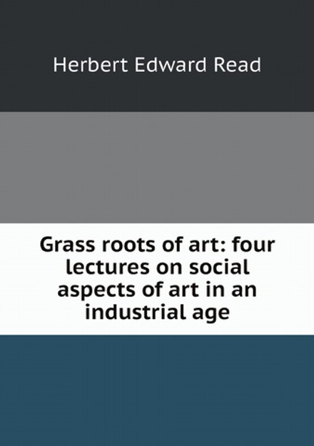 Grass roots of art: four lectures on social aspects of art in an industrial age | Herbert Edward Read