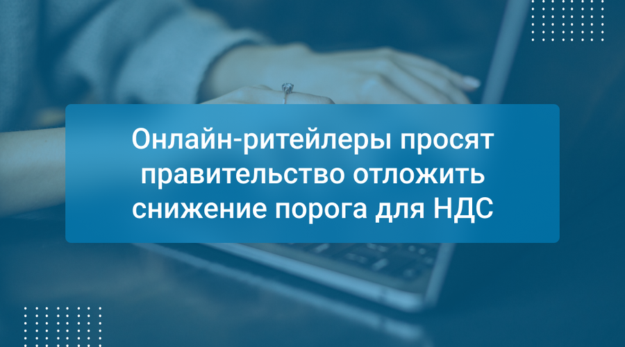 Онлайн-ритейлеры просят правительство отложить снижение порога для НДС