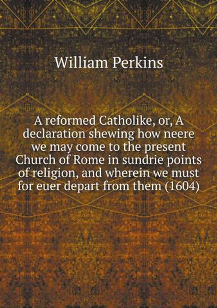 A reformed Catholike, or, A declaration shewing how neere we may come to the present Church of Rome in sundrie points of religion, and wherein we must for euer depart from them (1604) | William Perkins