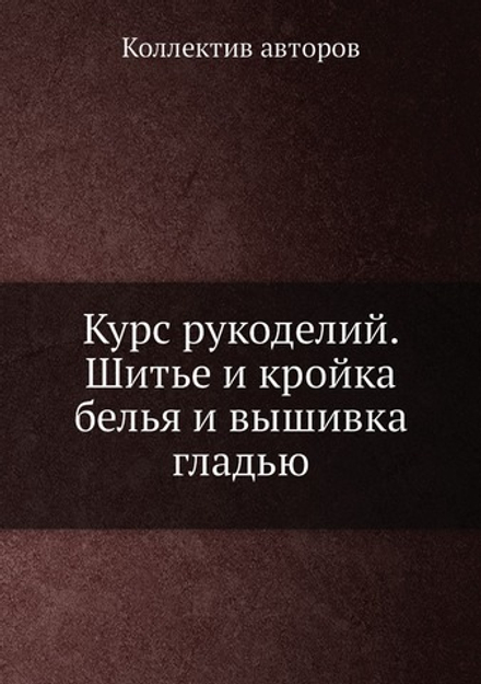 Курс рукоделий. Шитье и кройка белья и вышивка гладью | Коллектив авторов
