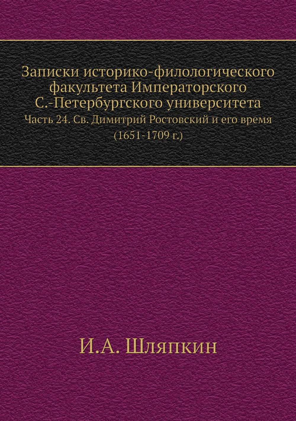 Записки историко-филологического факультета Императорского С.-Петербургского университета. Часть 24. Св. Димитрий Ростовский и его время (1651-1709 г.) | И.А. Шляпкин