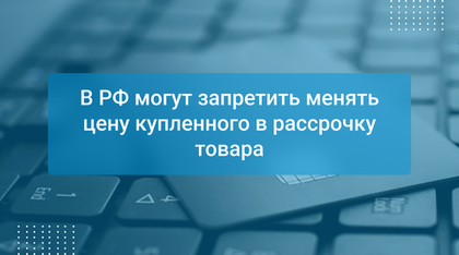 В РФ могут запретить менять цену купленного в рассрочку товара