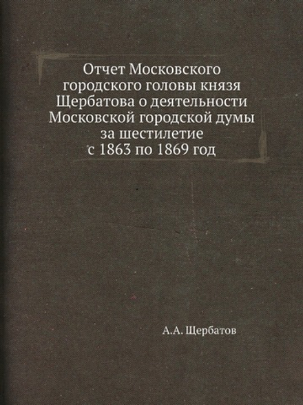 Отчет Московского городского головы князя Щербатова о деятельности Московской городской думы за шестилетие с 1863 по 1869 год | А.А. Щербатов