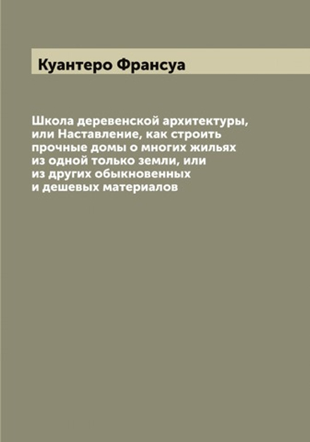 Школа деревенской архитектуры, или Наставление, как строить прочные домы о многих жильях из одной только земли, или из других обыкновенных и дешевых материалов | Куантеро Франсуа