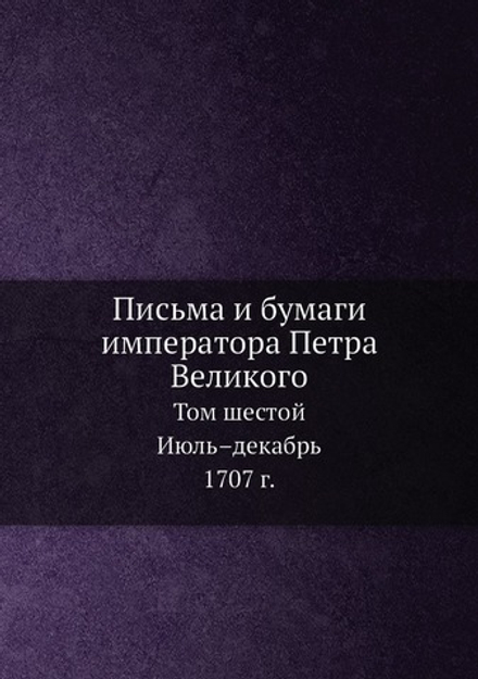 Письма и бумаги императора Петра Великого. Том 6. Июль–декабрь 1707 г. | И.А. Бычков