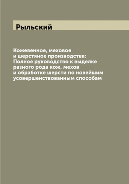 Кожевенное, меховое и шерстяное производства: Полное руководство к выделке разного рода кож, мехов и обработке шерсти по новейшим усовершенствованным способам | Рыльский