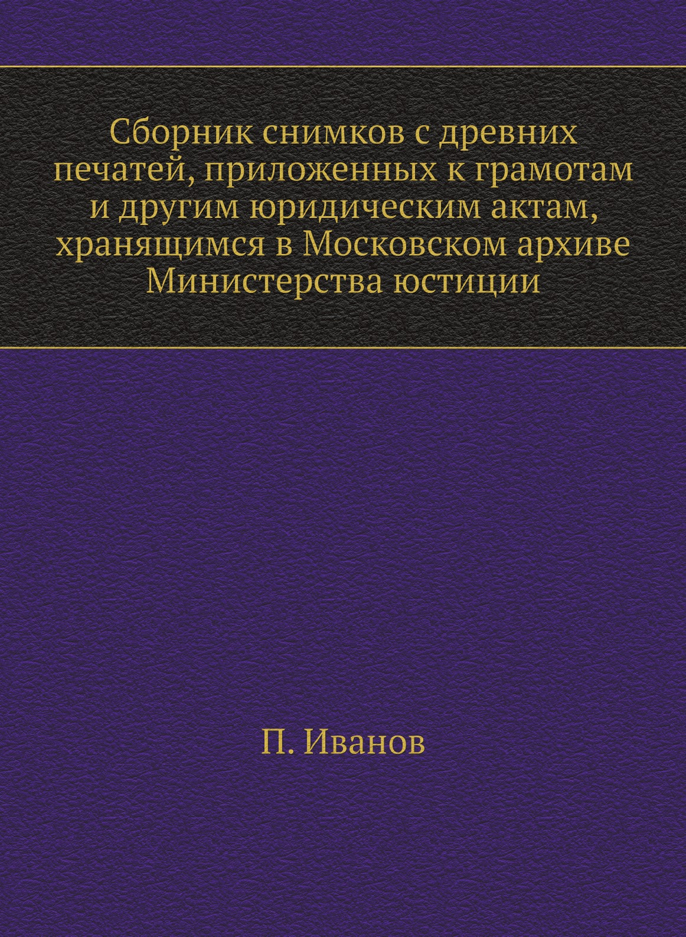 Сборник снимков с древних печатей, приложенных к грамотам и другим юридическим актам, хранящимся в Московском архиве Министерства юстиции | П. Иванов