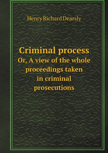 Criminal process / Преступный процесс. Or, A view of the whole proceedings taken in criminal prosecutions / или вид на все разбирательство, принятые в уголовных преследованиях | Henry Richard Dearsly