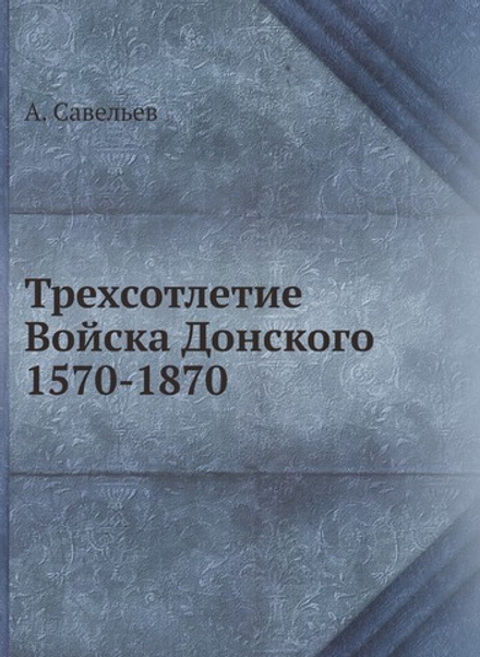 Трехсотлетие Войска Донского 1570-1870 | А. Савельев