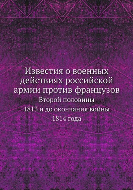 Известия о военных действиях российской армии против французов. Второй половины 1813 и до окончания войны 1814 года | Нет автора