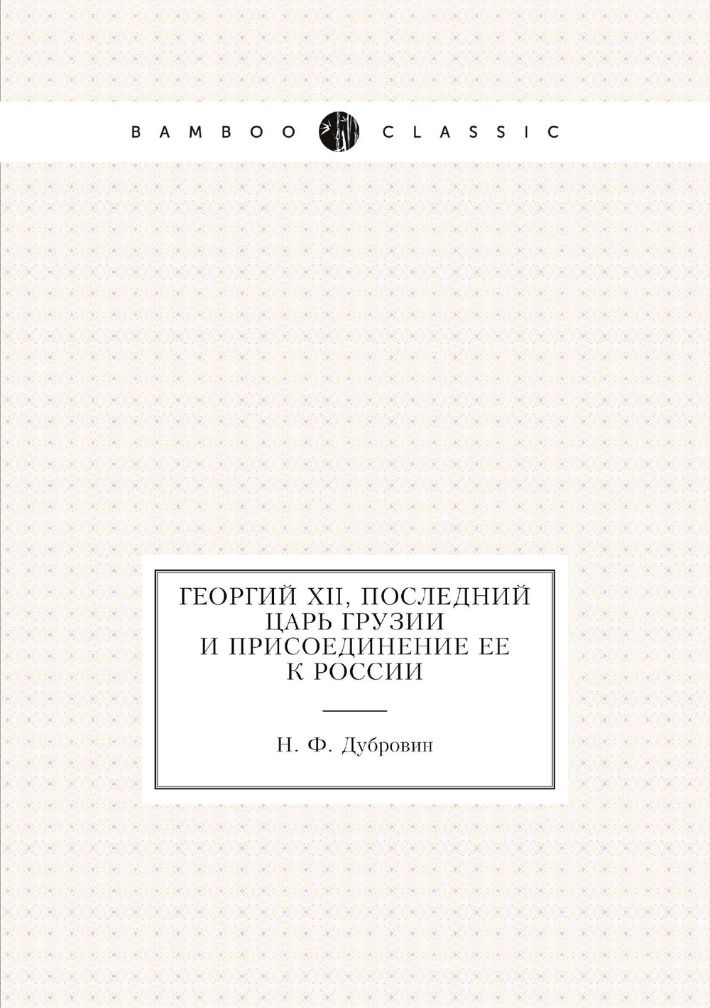Георгий XII, последний царь Грузии и присоединение ее к России | Н. Ф. Дубровин