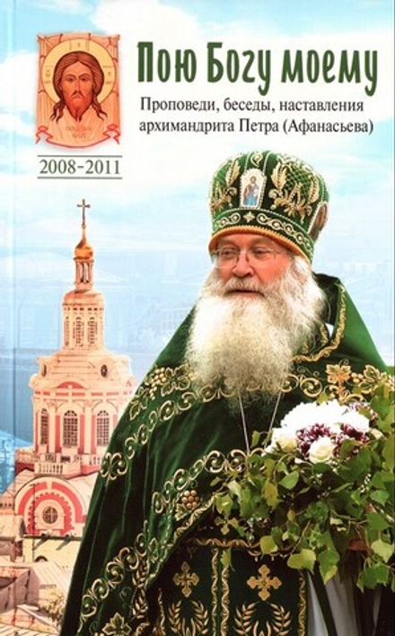 Пою Богу моему. Проповеди, беседы, наставления архимандрита Петра (Афанасьева) 2008-2011 гг.