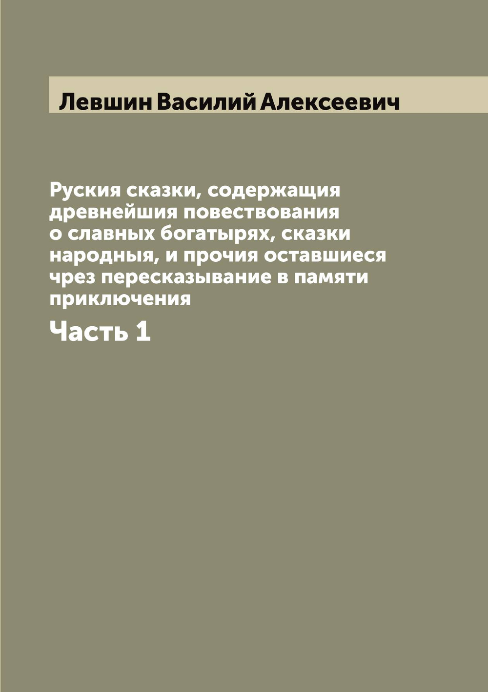Руския сказки, содержащия древнейшия повествования о славных богатырях, сказки народныя, и прочия оставшиеся чрез пересказывание в памяти приключения. Часть 1 | Левшин Василий Алексеевич
